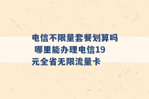 电信不限量套餐划算吗 哪里能办理电信19元全省无限流量卡 -第1张图片-电信联通移动号卡网