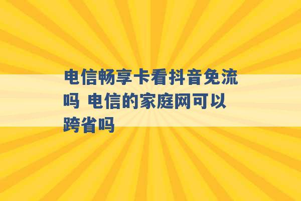 电信畅享卡看抖音免流吗 电信的家庭网可以跨省吗 -第1张图片-电信联通移动号卡网