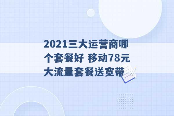 2021三大运营商哪个套餐好 移动78元大流量套餐送宽带 -第1张图片-电信联通移动号卡网