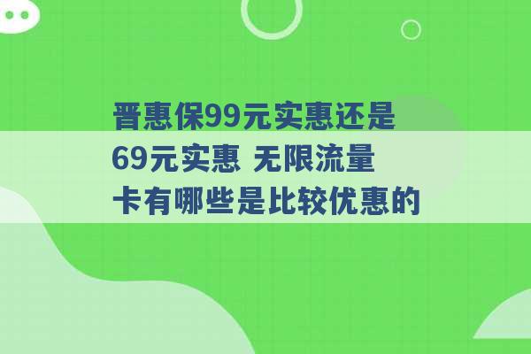 晋惠保99元实惠还是69元实惠 无限流量卡有哪些是比较优惠的 -第1张图片-电信联通移动号卡网