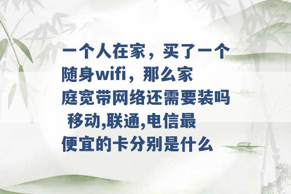 一个人在家，买了一个随身wifi，那么家庭宽带网络还需要装吗 移动,联通,电信最便宜的卡分别是什么 -第1张图片-电信联通移动号卡网