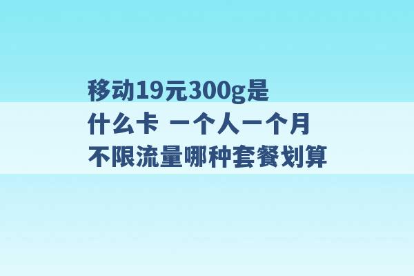 移动19元300g是什么卡 一个人一个月不限流量哪种套餐划算 -第1张图片-电信联通移动号卡网