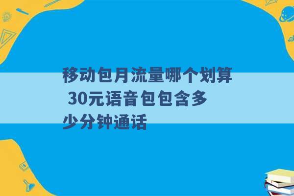 移动包月流量哪个划算 30元语音包包含多少分钟通话 -第1张图片-电信联通移动号卡网