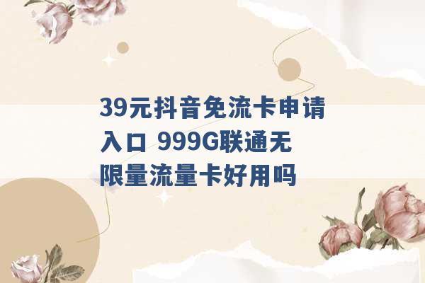 39元抖音免流卡申请入口 999G联通无限量流量卡好用吗 -第1张图片-电信联通移动号卡网