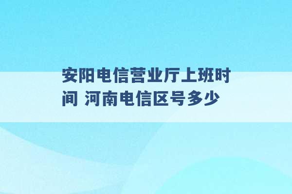 安阳电信营业厅上班时间 河南电信区号多少 -第1张图片-电信联通移动号卡网