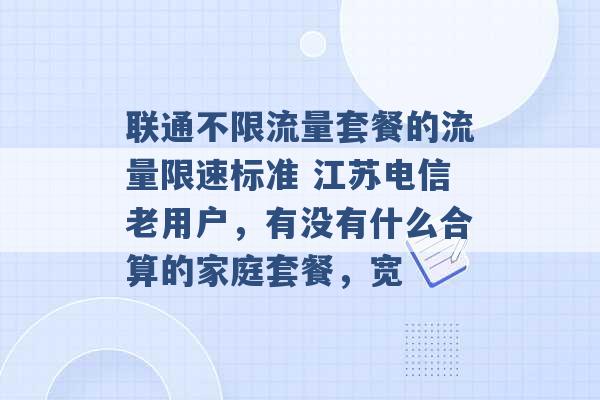 联通不限流量套餐的流量限速标准 江苏电信老用户，有没有什么合算的家庭套餐，宽 -第1张图片-电信联通移动号卡网