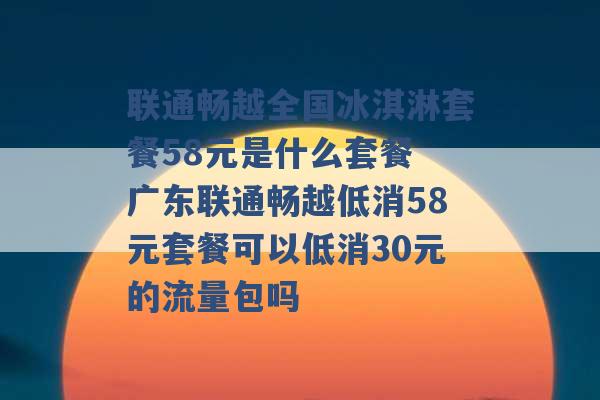 联通畅越全国冰淇淋套餐58元是什么套餐 广东联通畅越低消58元套餐可以低消30元的流量包吗 -第1张图片-电信联通移动号卡网