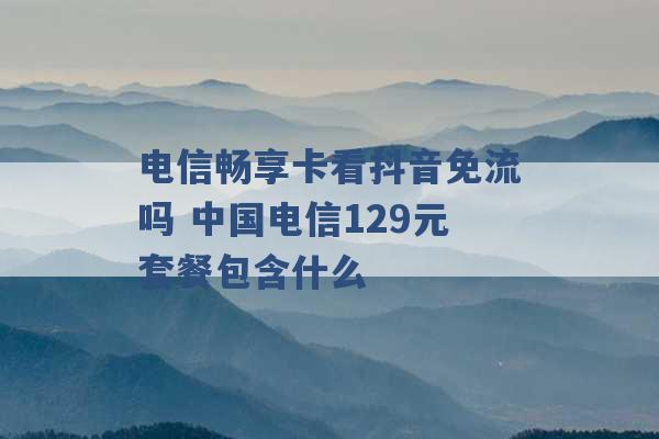 电信畅享卡看抖音免流吗 中国电信129元套餐包含什么 -第1张图片-电信联通移动号卡网