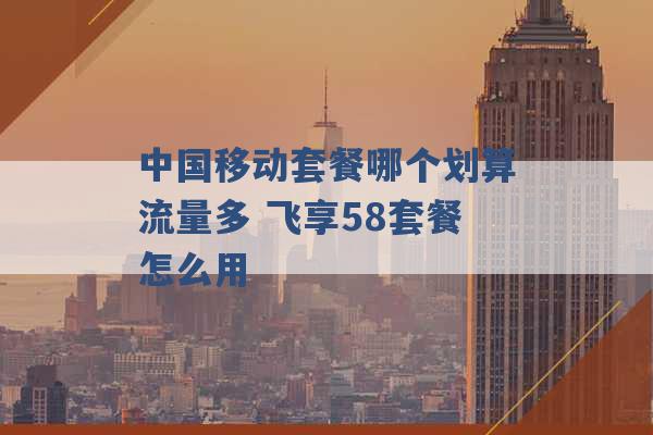 中国移动套餐哪个划算流量多 飞享58套餐怎么用 -第1张图片-电信联通移动号卡网