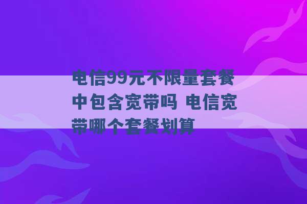 电信99元不限量套餐中包含宽带吗 电信宽带哪个套餐划算 -第1张图片-电信联通移动号卡网