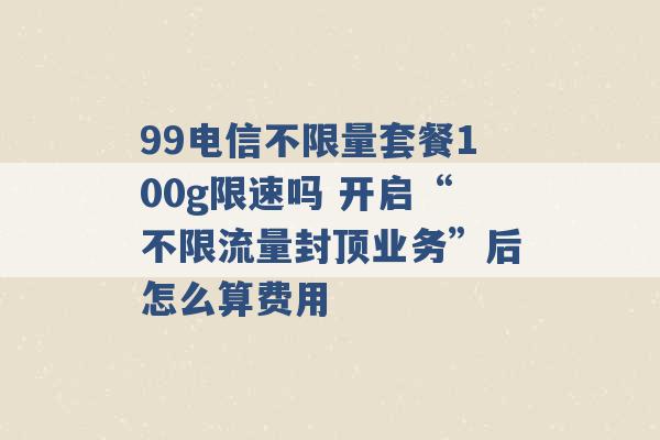 99电信不限量套餐100g限速吗 开启“不限流量封顶业务”后怎么算费用 -第1张图片-电信联通移动号卡网