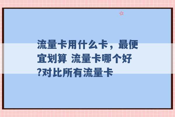 流量卡用什么卡，最便宜划算 流量卡哪个好?对比所有流量卡 -第1张图片-电信联通移动号卡网