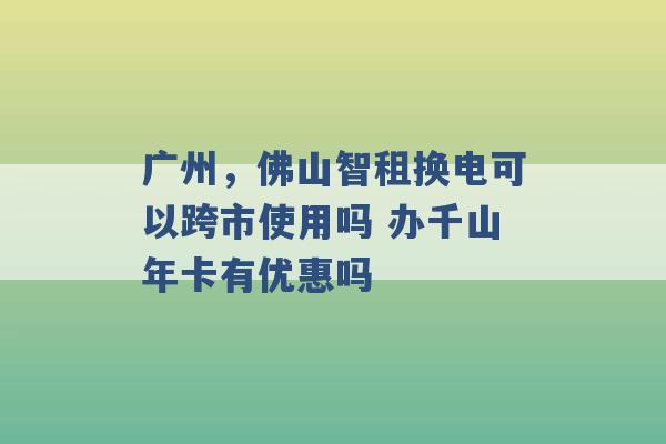 广州，佛山智租换电可以跨市使用吗 办千山年卡有优惠吗 -第1张图片-电信联通移动号卡网