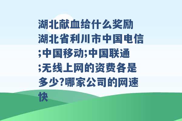 湖北献血给什么奖励 湖北省利川市中国电信;中国移动;中国联通;无线上网的资费各是多少?哪家公司的网速快 -第1张图片-电信联通移动号卡网