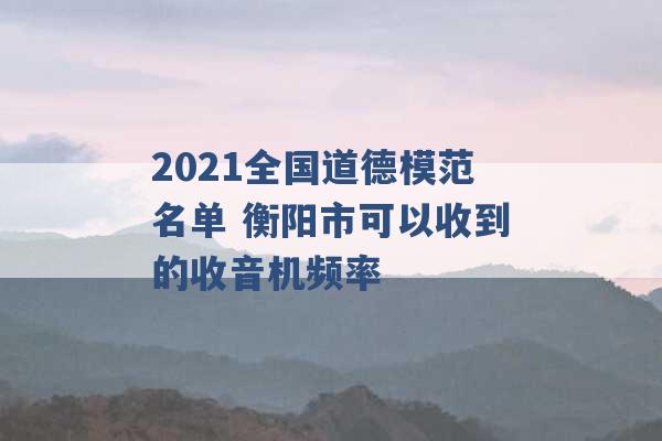 2021全国道德模范名单 衡阳市可以收到的收音机频率 -第1张图片-电信联通移动号卡网