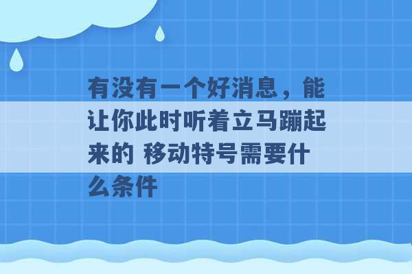 有没有一个好消息，能让你此时听着立马蹦起来的 移动特号需要什么条件 -第1张图片-电信联通移动号卡网