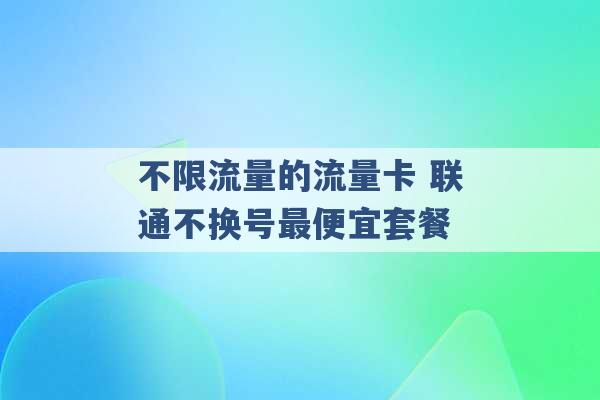 不限流量的流量卡 联通不换号最便宜套餐 -第1张图片-电信联通移动号卡网