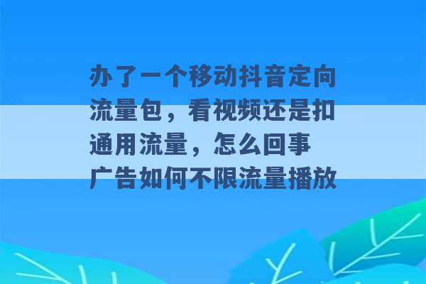 办了一个移动抖音定向流量包，看视频还是扣通用流量，怎么回事 广告如何不限流量播放 -第1张图片-电信联通移动号卡网