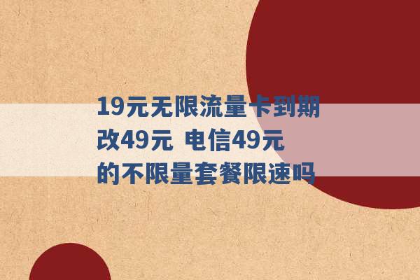 19元无限流量卡到期改49元 电信49元的不限量套餐限速吗 -第1张图片-电信联通移动号卡网