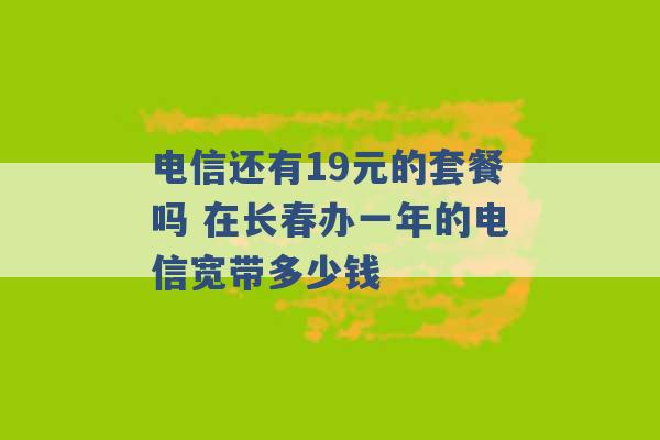 电信还有19元的套餐吗 在长春办一年的电信宽带多少钱 -第1张图片-电信联通移动号卡网