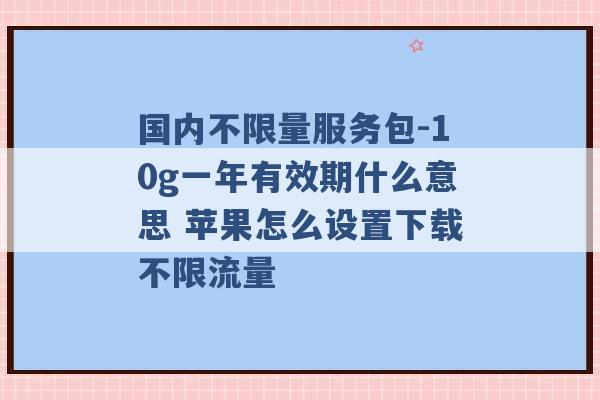 国内不限量服务包-10g一年有效期什么意思 苹果怎么设置下载不限流量 -第1张图片-电信联通移动号卡网