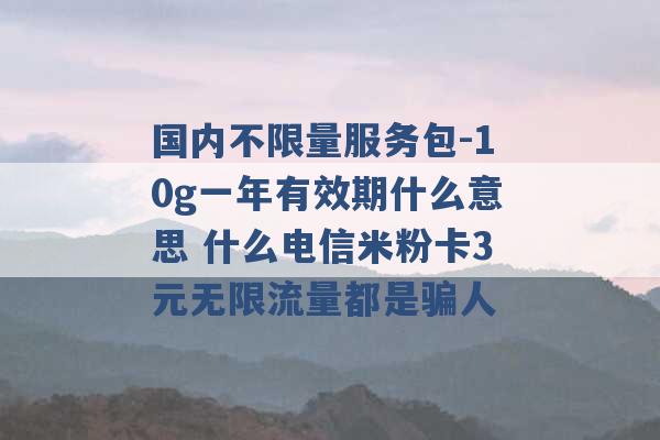 国内不限量服务包-10g一年有效期什么意思 什么电信米粉卡3元无限流量都是骗人 -第1张图片-电信联通移动号卡网