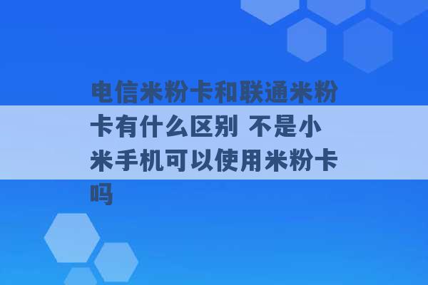 电信米粉卡和联通米粉卡有什么区别 不是小米手机可以使用米粉卡吗 -第1张图片-电信联通移动号卡网