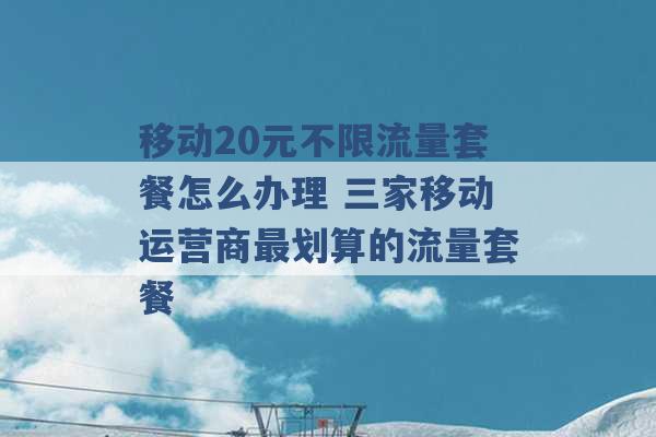 移动20元不限流量套餐怎么办理 三家移动运营商最划算的流量套餐 -第1张图片-电信联通移动号卡网