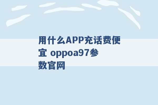 用什么APP充话费便宜 oppoa97参数官网 -第1张图片-电信联通移动号卡网