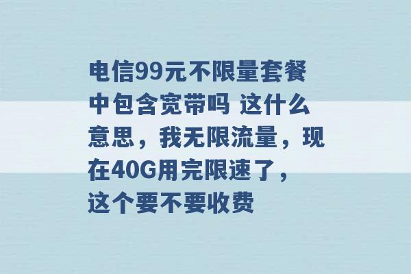 电信99元不限量套餐中包含宽带吗 这什么意思，我无限流量，现在40G用完限速了，这个要不要收费 -第1张图片-电信联通移动号卡网