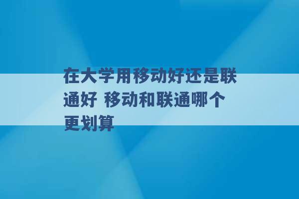 在大学用移动好还是联通好 移动和联通哪个更划算 -第1张图片-电信联通移动号卡网