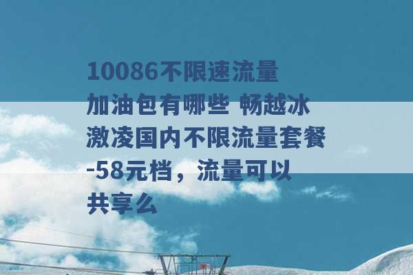 10086不限速流量加油包有哪些 畅越冰激凌国内不限流量套餐-58元档，流量可以共享么 -第1张图片-电信联通移动号卡网