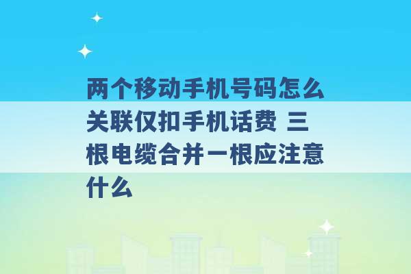 两个移动手机号码怎么关联仅扣手机话费 三根电缆合并一根应注意什么 -第1张图片-电信联通移动号卡网