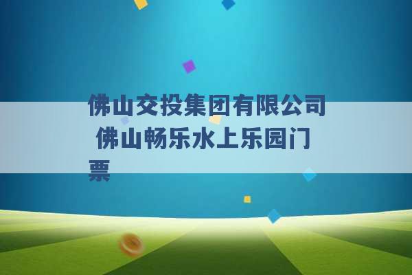 佛山交投集团有限公司 佛山畅乐水上乐园门票 -第1张图片-电信联通移动号卡网