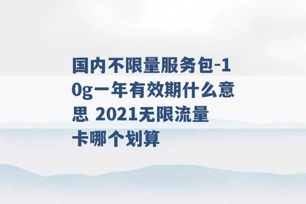 国内不限量服务包-10g一年有效期什么意思 2021无限流量卡哪个划算 -第1张图片-电信联通移动号卡网