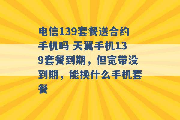 电信139套餐送合约手机吗 天翼手机139套餐到期，但宽带没到期，能换什么手机套餐 -第1张图片-电信联通移动号卡网