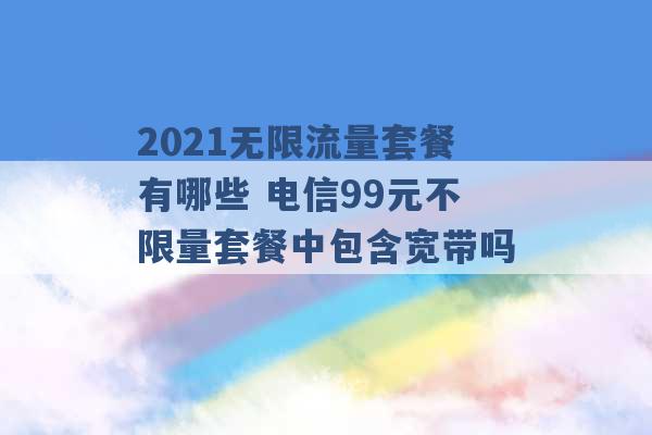 2021无限流量套餐有哪些 电信99元不限量套餐中包含宽带吗 -第1张图片-电信联通移动号卡网