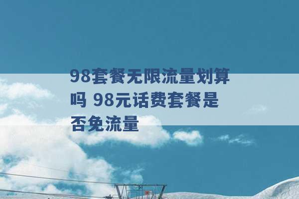 98套餐无限流量划算吗 98元话费套餐是否免流量 -第1张图片-电信联通移动号卡网