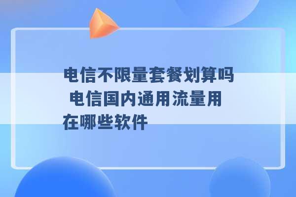 电信不限量套餐划算吗 电信国内通用流量用在哪些软件 -第1张图片-电信联通移动号卡网