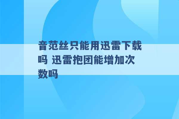 音范丝只能用迅雷下载吗 迅雷抱团能增加次数吗 -第1张图片-电信联通移动号卡网