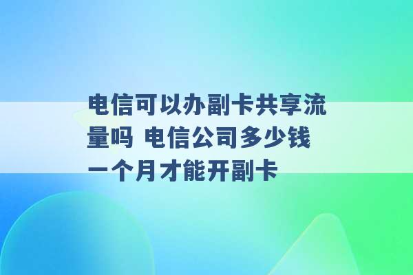 电信可以办副卡共享流量吗 电信公司多少钱一个月才能开副卡 -第1张图片-电信联通移动号卡网