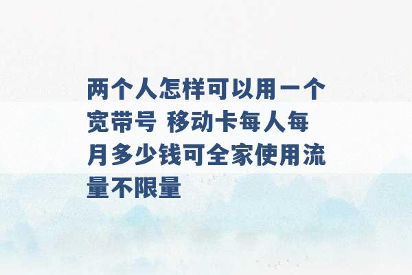 两个人怎样可以用一个宽带号 移动卡每人每月多少钱可全家使用流量不限量 -第1张图片-电信联通移动号卡网