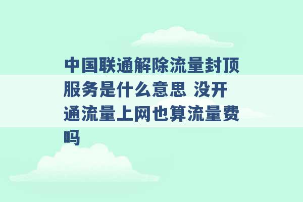 中国联通解除流量封顶服务是什么意思 没开通流量上网也算流量费吗 -第1张图片-电信联通移动号卡网