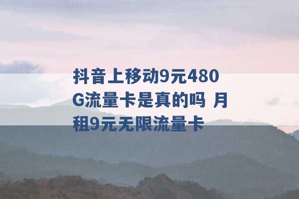 抖音上移动9元480G流量卡是真的吗 月租9元无限流量卡 -第1张图片-电信联通移动号卡网