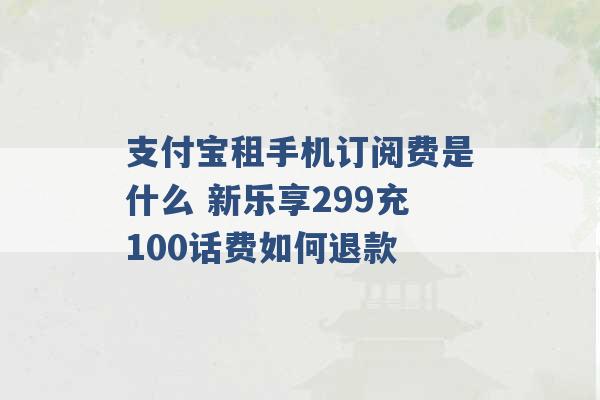 支付宝租手机订阅费是什么 新乐享299充100话费如何退款 -第1张图片-电信联通移动号卡网