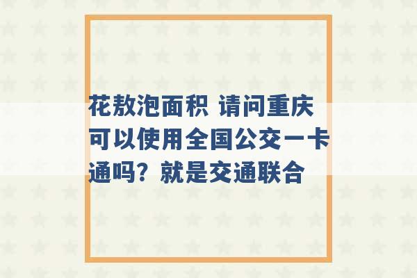 花敖泡面积 请问重庆可以使用全国公交一卡通吗？就是交通联合 -第1张图片-电信联通移动号卡网