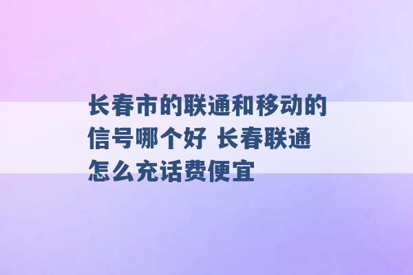 长春市的联通和移动的信号哪个好 长春联通怎么充话费便宜 -第1张图片-电信联通移动号卡网