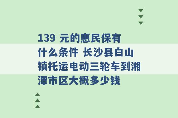 139 元的惠民保有什么条件 长沙县白山镇托运电动三轮车到湘潭市区大概多少钱 -第1张图片-电信联通移动号卡网