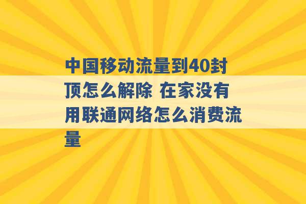 中国移动流量到40封顶怎么解除 在家没有用联通网络怎么消费流量 -第1张图片-电信联通移动号卡网