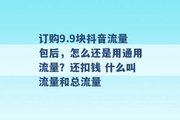 订购9.9块抖音流量包后，怎么还是用通用流量？还扣钱 什么叫流量和总流量 -第1张图片-电信联通移动号卡网